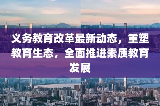 義務(wù)教育改革最新動(dòng)態(tài)，重塑教育生態(tài)，全面推進(jìn)素質(zhì)教育發(fā)展