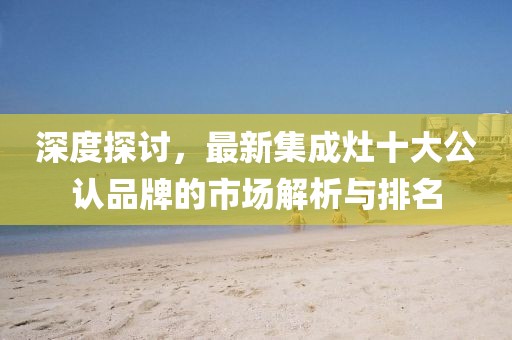 深度探討，最新集成灶十大公認(rèn)品牌的市場(chǎng)解析與排名