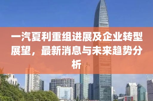 一汽夏利重組進展及企業(yè)轉(zhuǎn)型展望，最新消息與未來趨勢分析
