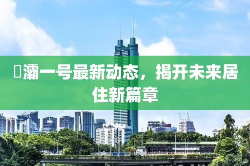 浐灞一號(hào)最新動(dòng)態(tài)，揭開未來(lái)居住新篇章