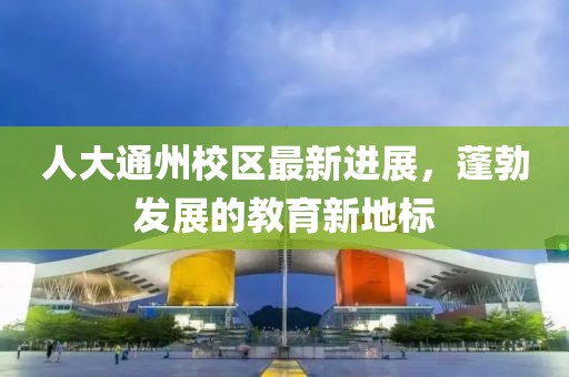 人大通州校區(qū)最新進(jìn)展，蓬勃發(fā)展的教育新地標(biāo)
