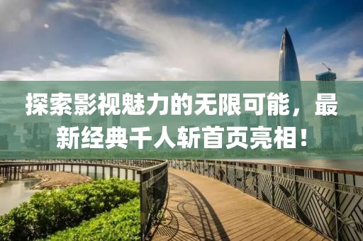 探索影視魅力的無限可能，最新經(jīng)典千人斬首頁亮相！