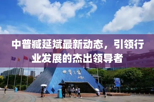 中普臧延斌最新動(dòng)態(tài)，引領(lǐng)行業(yè)發(fā)展的杰出領(lǐng)導(dǎo)者