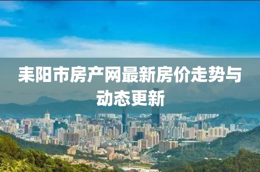 耒陽市房產(chǎn)網(wǎng)最新房價(jià)走勢與動(dòng)態(tài)更新