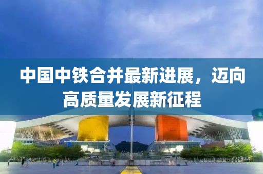 中國中鐵合并最新進(jìn)展，邁向高質(zhì)量發(fā)展新征程