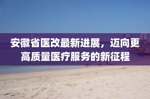 安徽省醫(yī)改最新進展，邁向更高質(zhì)量醫(yī)療服務(wù)的新征程