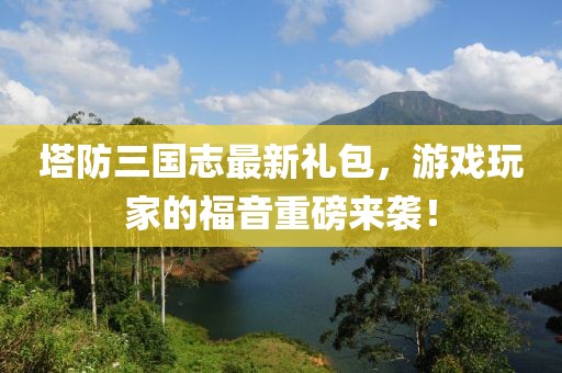 塔防三國志最新禮包，游戲玩家的福音重磅來襲！