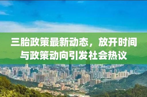 三胎政策最新動態(tài)，放開時間與政策動向引發(fā)社會熱議