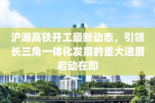 滬湖高鐵開工最新動態(tài)，引領(lǐng)長三角一體化發(fā)展的重大進展啟動在即