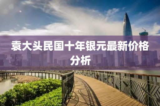 袁大頭民國十年銀元最新價格分析