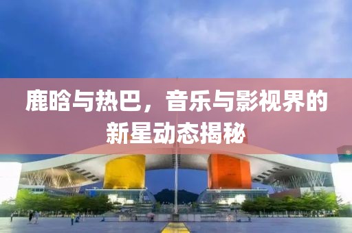 鹿晗與熱巴，音樂與影視界的新星動態(tài)揭秘
