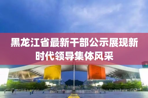 黑龍江省最新干部公示展現(xiàn)新時(shí)代領(lǐng)導(dǎo)集體風(fēng)采