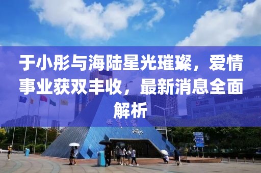 于小彤與海陸星光璀璨，愛情事業(yè)獲雙豐收，最新消息全面解析