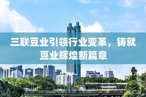 三聯(lián)豆業(yè)引領(lǐng)行業(yè)變革，鑄就豆業(yè)輝煌新篇章