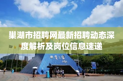 巢湖市招聘網(wǎng)最新招聘動態(tài)深度解析及崗位信息速遞