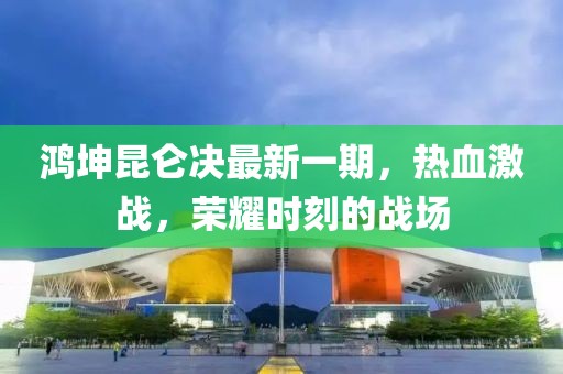 鴻坤昆侖決最新一期，熱血激戰(zhàn)，榮耀時刻的戰(zhàn)場