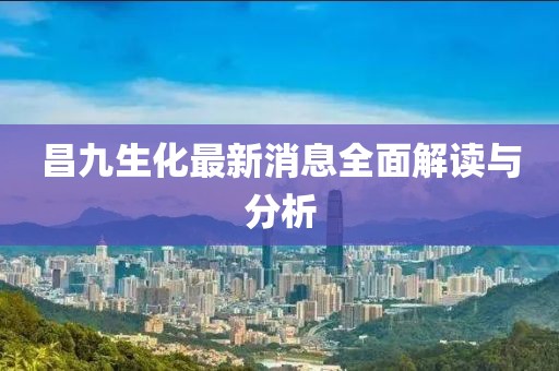 昌九生化最新消息全面解讀與分析