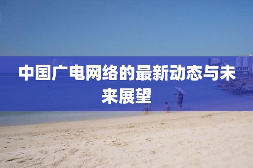 中國(guó)廣電網(wǎng)絡(luò)的最新動(dòng)態(tài)與未來(lái)展望