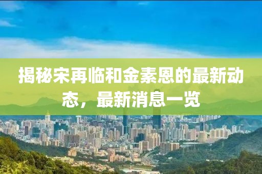 揭秘宋再臨和金素恩的最新動態(tài)，最新消息一覽