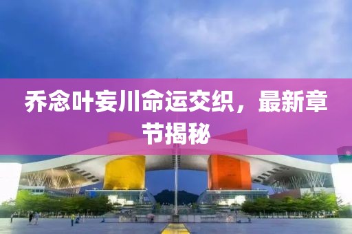 喬念葉妄川命運(yùn)交織，最新章節(jié)揭秘