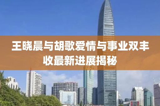 王曉晨與胡歌愛情與事業(yè)雙豐收最新進展揭秘