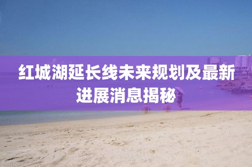 紅城湖延長(zhǎng)線未來(lái)規(guī)劃及最新進(jìn)展消息揭秘