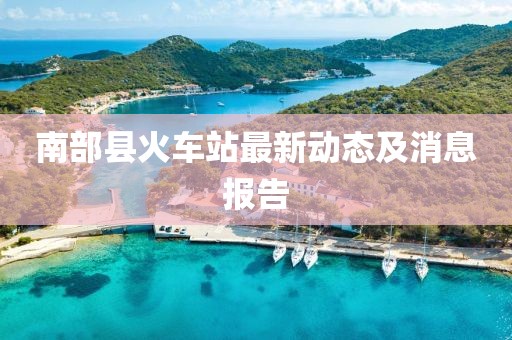 南部縣火車(chē)站最新動(dòng)態(tài)及消息報(bào)告