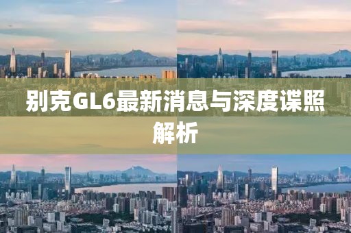 別克GL6最新消息與深度諜照解析