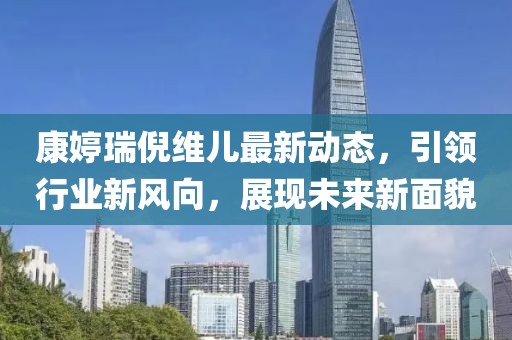 康婷瑞倪維兒最新動態(tài)，引領(lǐng)行業(yè)新風向，展現(xiàn)未來新面貌