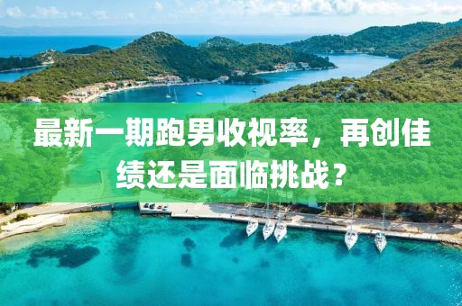 最新一期跑男收視率，再創(chuàng)佳績還是面臨挑戰(zhàn)？