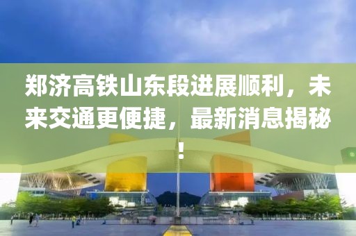 鄭濟高鐵山東段進(jìn)展順利，未來交通更便捷，最新消息揭秘！