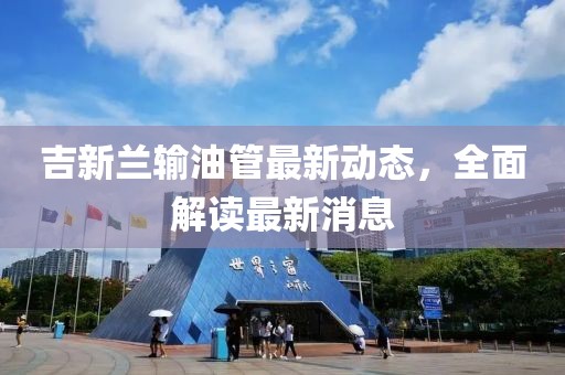吉新蘭輸油管最新動(dòng)態(tài)，全面解讀最新消息