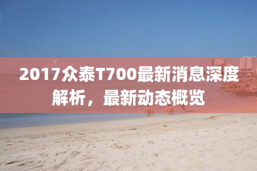 2017眾泰T700最新消息深度解析，最新動態(tài)概覽