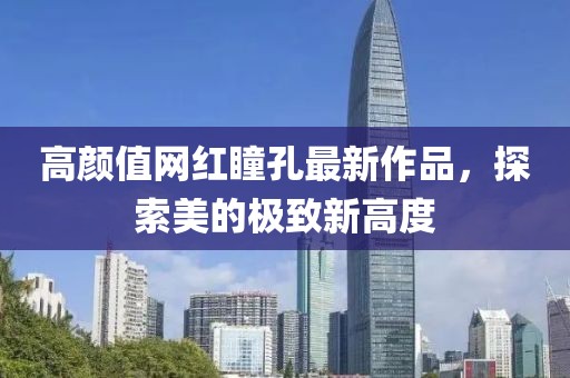 高顏值網(wǎng)紅瞳孔最新作品，探索美的極致新高度