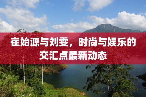 崔始源與劉雯，時尚與娛樂的交匯點最新動態(tài)