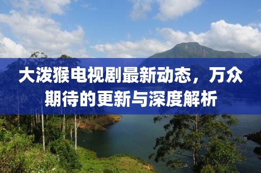 大潑猴電視劇最新動態(tài)，萬眾期待的更新與深度解析