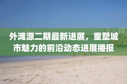 外灘源二期最新進(jìn)展，重塑城市魅力的前沿動態(tài)進(jìn)展播報