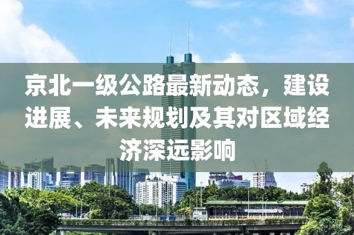 京北一級公路最新動態(tài)，建設進展、未來規(guī)劃及其對區(qū)域經(jīng)濟深遠影響