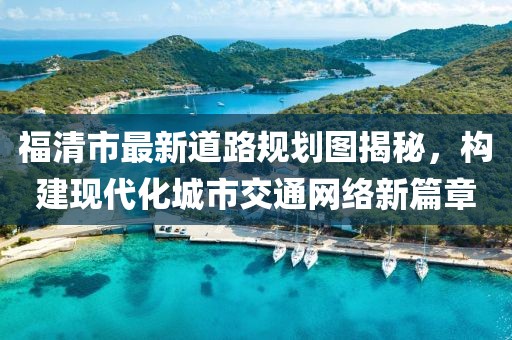 福清市最新道路規(guī)劃圖揭秘，構(gòu)建現(xiàn)代化城市交通網(wǎng)絡(luò)新篇章