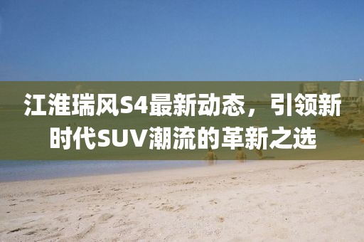 江淮瑞風(fēng)S4最新動(dòng)態(tài)，引領(lǐng)新時(shí)代SUV潮流的革新之選