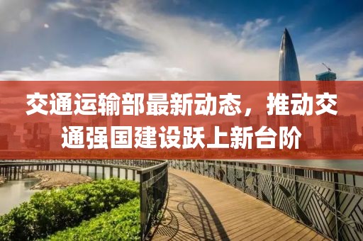交通運輸部最新動態(tài)，推動交通強國建設躍上新臺階