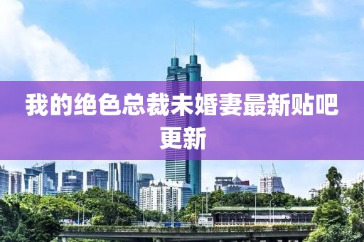 我的絕色總裁未婚妻最新貼吧更新