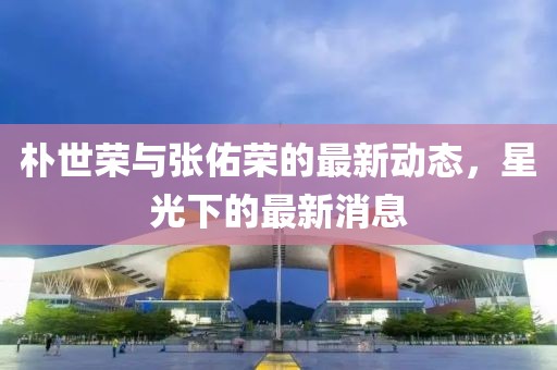 樸世榮與張佑榮的最新動態(tài)，星光下的最新消息