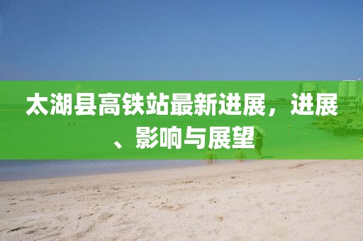 太湖縣高鐵站最新進(jìn)展，進(jìn)展、影響與展望