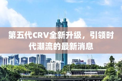第五代CRV全新升級，引領時代潮流的最新消息