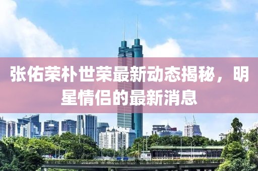 張佑榮樸世榮最新動態(tài)揭秘，明星情侶的最新消息