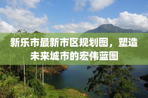 新樂市最新市區(qū)規(guī)劃圖，塑造未來城市的宏偉藍(lán)圖
