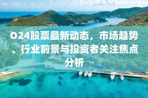 O24股票最新動態(tài)，市場趨勢、行業(yè)前景與投資者關注焦點分析