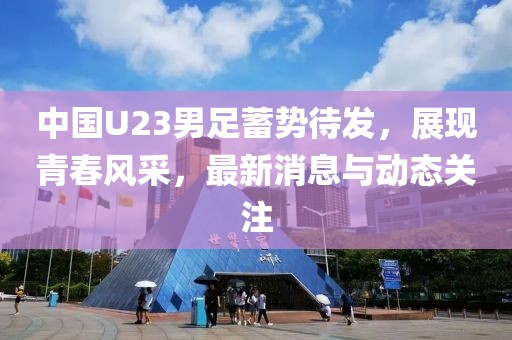 中國U23男足蓄勢待發(fā)，展現(xiàn)青春風采，最新消息與動態(tài)關注