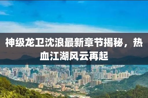 神級龍衛(wèi)沈浪最新章節(jié)揭秘，熱血江湖風(fēng)云再起